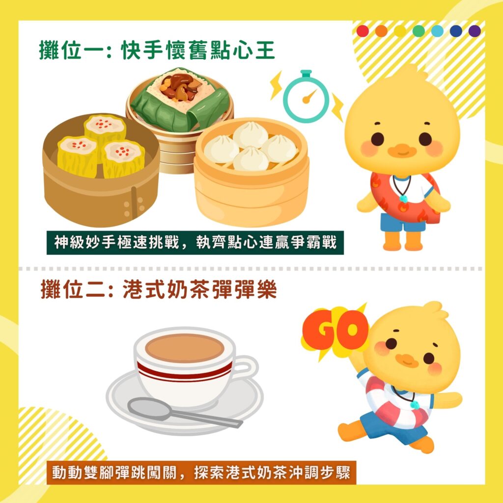 攤位一: 快手懷舊點心王
神級妙手極速挑戰，執齊點心連贏爭霸戰

攤位二: 港式奶茶彈彈樂
動動雙腳彈跳闖關，探索港式奶茶沖調步驟